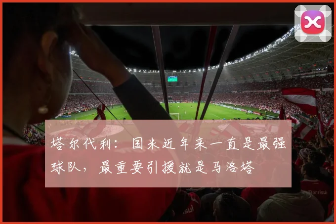 塔尔代利：国米近年来一直是最强球队，最重要引援就是马洛塔